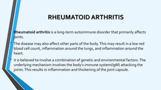 RHEUMATOID ARTHRITIS
• Rheumatoid arthritis is a long-term autoimmune disorder that primarily affects
joints.
• The disease may also affect other parts of the body.This may result in a low red
blood cell count, inflammation around the lungs, and inflammation around the
heart.
• it is believed to involve a combination of genetic and environmental factors.The
underlying mechanism involves the body's immune system(IgM) attacking the
joints.This results in inflammation and thickening of the joint capsule.
 