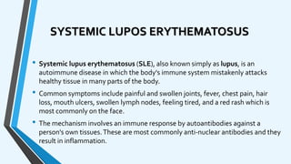 SYSTEMIC LUPOS ERYTHEMATOSUS
• Systemic lupus erythematosus (SLE), also known simply as lupus, is an
autoimmune disease in which the body's immune system mistakenly attacks
healthy tissue in many parts of the body.
• Common symptoms include painful and swollen joints, fever, chest pain, hair
loss, mouth ulcers, swollen lymph nodes, feeling tired, and a red rash which is
most commonly on the face.
• The mechanism involves an immune response by autoantibodies against a
person's own tissues.These are most commonly anti-nuclear antibodies and they
result in inflammation.
 