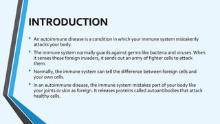 INTRODUCTION
• An autoimmune disease is a condition in which your immune system mistakenly
attacks your body.
• The immune system normally guards against germs like bacteria and viruses.When
it senses these foreign invaders, it sends out an army of fighter cells to attack
them.
• Normally, the immune system can tell the difference between foreign cells and
your own cells.
• In an autoimmune disease, the immune system mistakes part of your body like
your joints or skin as foreign. It releases proteins called autoantibodies that attack
healthy cells.
 