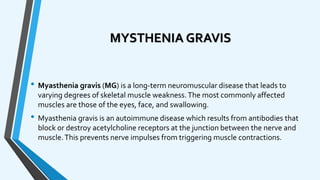 MYSTHENIA GRAVIS
• Myasthenia gravis (MG) is a long-term neuromuscular disease that leads to
varying degrees of skeletal muscle weakness.The most commonly affected
muscles are those of the eyes, face, and swallowing.
• Myasthenia gravis is an autoimmune disease which results from antibodies that
block or destroy acetylcholine receptors at the junction between the nerve and
muscle.This prevents nerve impulses from triggering muscle contractions.
 