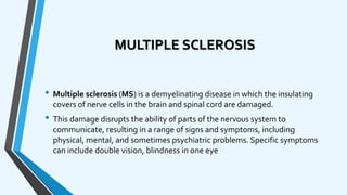 MULTIPLE SCLEROSIS
• Multiple sclerosis (MS) is a demyelinating disease in which the insulating
covers of nerve cells in the brain and spinal cord are damaged.
• This damage disrupts the ability of parts of the nervous system to
communicate, resulting in a range of signs and symptoms, including
physical, mental, and sometimes psychiatric problems. Specific symptoms
can include double vision, blindness in one eye
 