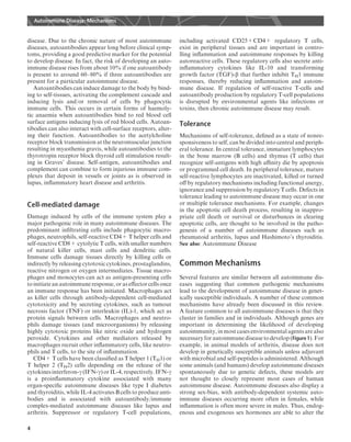 disease. Due to the chronic nature of most autoimmune
diseases, autoantibodies appear long before clinical symp-
toms, providing a good predictive marker for the potential
to develop disease. In fact, the risk of developing an auto-
immune disease rises from about 10% if one autoantibody
is present to around 60–80% if three autoantibodies are
present for a particular autoimmune disease.
Autoantibodies can induce damage to the body by bind-
ing to self-tissues, activating the complement cascade and
inducing lysis and/or removal of cells by phagocytic
immune cells. This occurs in certain forms of haemoly-
tic anaemia when autoantibodies bind to red blood cell
surface antigens inducing lysis of red blood cells. Autoan-
tibodies can also interact with cell-surface receptors, alter-
ing their function. Autoantibodies to the acetylcholine
receptor block transmission at the neuromuscular junction
resulting in myasthenia gravis, while autoantibodies to the
thyrotropin receptor block thyroid cell stimulation result-
ing in Graves’ disease. Self-antigen, autoantibodies and
complement can combine to form injurious immune com-
plexes that deposit in vessels or joints as is observed in
lupus, inﬂammatory heart disease and arthritis.
Cell-mediated damage
Damage induced by cells of the immune system play a
major pathogenic role in many autoimmune diseases. The
predominant inﬁltrating cells include phagocytic macro-
phages, neutrophils, self-reactive CD4+ T helper cells and
self-reactive CD8+ cytolytic T cells, with smaller numbers
of natural killer cells, mast cells and dendritic cells.
Immune cells damage tissues directly by killing cells or
indirectly by releasing cytotoxic cytokines, prostaglandins,
reactive nitrogen or oxygen intermediates. Tissue macro-
phages and monocytes can act as antigen-presenting cells
to initiate an autoimmuneresponse, oras eﬀector cells once
an immune response has been initiated. Macrophages act
as killer cells through antibody-dependent cell-mediated
cytotoxicity and by secreting cytokines, such as tumour
necrosis factor (TNF) or interleukin (IL)-1, which act as
protein signals between cells. Macrophages and neutro-
phils damage tissues (and microorganisms) by releasing
highly cytotoxic proteins like nitric oxide and hydrogen
peroxide. Cytokines and other mediators released by
macrophages recruit other inﬂammatory cells, like neutro-
phils and T cells, to the site of inﬂammation.
CD4+ T cells have been classiﬁed as T helper 1 (TH1) or
T helper 2 (TH2) cells depending on the release of the
cytokines interferon-g (IFN-g) or IL-4, respectively. IFN-g
is a proinﬂammatory cytokine associated with many
organ-speciﬁc autoimmune diseases like type I diabetes
and thyroiditis, while IL-4 activates B cells to produce anti-
bodies and is associated with autoantibody/immune
complex-mediated autoimmune diseases like lupus and
arthritis. Suppressor or regulatory T-cell populations,
including activated CD25+CD4+ regulatory T cells,
exist in peripheral tissues and are important in contro-
lling inﬂammation and autoimmune responses by killing
autoreactive cells. These regulatory cells also secrete anti-
inﬂammatory cytokines like IL-10 and transforming
growth factor (TGF)-b that further inhibit TH1 immune
responses, thereby reducing inﬂammation and autoim-
mune disease. If regulation of self-reactive T-cells and
autoantibody production by regulatory T-cell populations
is disrupted by environmental agents like infections or
toxins, then chronic autoimmune disease may result.
Tolerance
Mechanisms of self-tolerance, deﬁned as a state of nonre-
sponsiveness to self, can be divided into central and periph-
eral tolerance. In central tolerance, immature lymphocytes
in the bone marrow (B cells) and thymus (T cells) that
recognize self-antigens with high aﬃnity die by apoptosis
or programmed cell death. In peripheral tolerance, mature
self-reactive lymphocytes are inactivated, killed or turned
oﬀ by regulatory mechanisms including functional anergy,
ignorance and suppression by regulatory T cells. Defects in
tolerance leading to autoimmune disease may occur in one
or multiple tolerance mechanisms. For example, changes
in the apoptotic cell death process, resulting in inappro-
priate cell death or survival or disturbances in clearing
apoptotic cells, are thought to be involved in the patho-
genesis of a number of autoimmune diseases such as
rheumatoid arthritis, lupus and Hashimoto’s thyroiditis.
See also: Autoimmune Disease
Common Mechanisms
Several features are similar between all autoimmune dis-
eases suggesting that common pathogenic mechanisms
lead to the development of autoimmune disease in genet-
ically susceptible individuals. A number of these common
mechanisms have already been discussed in this review.
A feature common to all autoimmune diseases is that they
cluster in families and in individuals. Although genes are
important in determining the likelihood of developing
autoimmunity, in most cases environmental agents are also
necessaryfor autoimmunediseasetodevelop (Figure1). For
example, in animal models of arthritis, disease does not
develop in genetically susceptible animals unless adjuvant
with microbial and self-peptides is administered. Although
some animals (and humans) develop autoimmune diseases
spontaneously due to genetic defects, these models are
not thought to closely represent most cases of human
autoimmune disease. Autoimmune diseases also display a
strong sex-bias, with antibody-dependent systemic auto-
immune diseases occurring more often in females, while
inﬂammation is often more severe in males. Thus, endog-
enous and exogenous sex hormones are able to alter the
Autoimmune Disease: Mechanisms
4
 