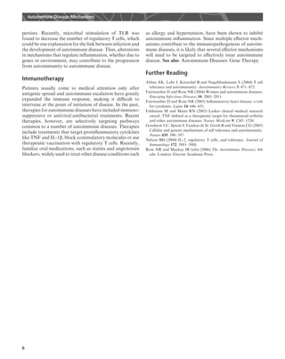 persists. Recently, microbial stimulation of TLR was
found to decrease the number of regulatory T cells, which
could be one explanation for the link between infection and
the development of autoimmune disease. Thus, alterations
in mechanisms that regulate inﬂammation, whether due to
genes or environment, may contribute to the progression
from autoimmunity to autoimmune disease.
Immunotherapy
Patients usually come to medical attention only after
antigenic spread and autoimmune escalation have greatly
expanded the immune response, making it diﬃcult to
intervene at the point of initiation of disease. In the past,
therapies for autoimmune diseases have included immuno-
suppressive or antiviral/antibacterial treatments. Recent
therapies, however, are selectively targeting pathways
common to a number of autoimmune diseases. Therapies
include treatments that target proinﬂammatory cytokines
like TNF and IL-1b, block costimulatory molecules or use
therapeutic vaccination with regulatory T cells. Recently,
familiar oral medications, such as statins and angiotensin
blockers, widely used to treat other disease conditions such
as allergy and hypertension, have been shown to inhibit
autoimmune inﬂammation. Since multiple eﬀector mech-
anisms contribute to the immunopathogenesis of autoim-
mune diseases, it is likely that several eﬀector mechanisms
will need to be targeted to eﬀectively treat autoimmune
disease. See also: Autoimmune Diseases: Gene Therapy
Further Reading
Abbas AK, Lohr J, Knoechel B and Nagabhushanam V (2004) T cell
tolerance and autoimmunity. Autoimmunity Reviews 3: 471–475.
Fairweather D and Rose NR (2004) Women and autoimmune diseases.
Emerging Infectious Diseases 10: 2005–2011.
Fairweather D and Rose NR (2005) Inﬂammatory heart disease: a role
for cytokines. Lupus 14: 646–651.
Feldmann M and Maini RN (2003) Lasker clinical medical research
award. TNF deﬁned as a therapeutic target for rheumatoid arthritis
and other autoimmune diseases. Nature Medicine 9: 1245–1250.
Goodnow CC, Sprent J, Fazekas de St. Groth B and Vinuesa CG (2005)
Cellular and genetic mechanisms of self tolerance and autoimmunity.
Nature 435: 590–597.
Nelson BH (2004) IL-2, regulatory T cells, and tolerance. Journal of
Immunology 172: 3983–3988.
Rose NR and Mackay IR (eds) (2006) The Autoimmune Diseases, 4th
edn. London: Elsevier Academic Press.
Autoimmune Disease: Mechanisms
6
 