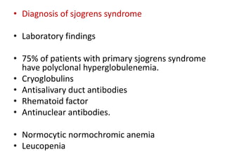 • Diagnosis of sjogrens syndrome
• Laboratory findings
• 75% of patients with primary sjogrens syndrome
have polyclonal hyperglobulenemia.
• Cryoglobulins
• Antisalivary duct antibodies
• Rhematoid factor
• Antinuclear antibodies.
• Normocytic normochromic anemia
• Leucopenia
 