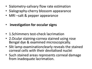• Sialometry-salivary flow rate estimation
• Sialography-cherry blossom appearance
• MRI –salt & pepper appearance
• investigation for occular signs
• 1.Schimmers test-check lacrimation
• 2.Ocular staining-cornea stained using rose
Bengal dye & examined microscopically.
• Slit lamp examinationclearly reveals the stained
corneal cells with their devitalised nuclei
• Such stained areas represents corneal damage
from inadequate lacrimation.
 