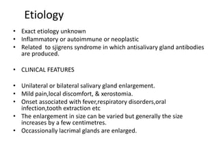 Etiology
• Exact etiology unknown
• Inflammatory or autoimmune or neoplastic
• Related to sjigrens syndrome in which antisalivary gland antibodies
are produced.
• CLINICAL FEATURES
• Unilateral or bilateral salivary gland enlargement.
• Mild pain,local discomfort, & xerostomia.
• Onset associated with fever,respiratory disorders,oral
infection,tooth extraction etc
• The enlargement in size can be varied but generally the size
increases by a few centimetres.
• Occassionally lacrimal glands are enlarged.
 