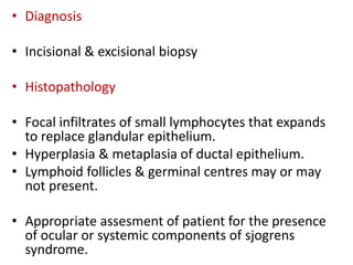 • Diagnosis
• Incisional & excisional biopsy
• Histopathology
• Focal infiltrates of small lymphocytes that expands
to replace glandular epithelium.
• Hyperplasia & metaplasia of ductal epithelium.
• Lymphoid follicles & germinal centres may or may
not present.
• Appropriate assesment of patient for the presence
of ocular or systemic components of sjogrens
syndrome.
 