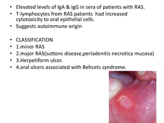 • Elevated levels of IgA & IgG in sera of patients with RAS.
• T-lymphocytes from RAS patients had increased
cytotoxicity to oral epithelial cells.
• Suggests autoimmune origin
• CLASSIFICATION
• 1.minor RAS
• 2.major RAS(suttons disease,periadenitis necrotica mucosa)
• 3.Herpetiform ulcer.
• 4.oral ulcers associated with Behcets syndrome.
 