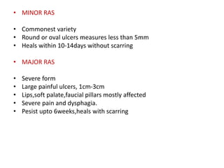 • MINOR RAS
• Commonest variety
• Round or oval ulcers measures less than 5mm
• Heals within 10-14days without scarring
• MAJOR RAS
• Severe form
• Large painful ulcers, 1cm-3cm
• Lips,soft palate,faucial pillars mostly affected
• Severe pain and dysphagia.
• Pesist upto 6weeks,heals with scarring
 