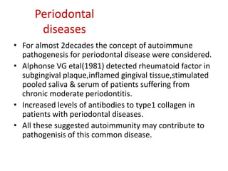 Periodontal
diseases
• For almost 2decades the concept of autoimmune
pathogenesis for periodontal disease were considered.
• Alphonse VG etal(1981) detected rheumatoid factor in
subgingival plaque,inflamed gingival tissue,stimulated
pooled saliva & serum of patients suffering from
chronic moderate periodontitis.
• Increased levels of antibodies to type1 collagen in
patients with periodontal diseases.
• All these suggested autoimmunity may contribute to
pathogenisis of this common disease.
 