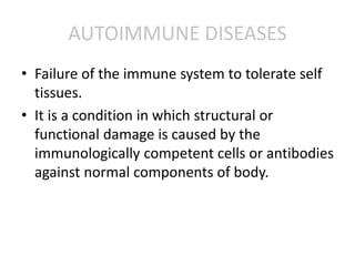 AUTOIMMUNE DISEASES
• Failure of the immune system to tolerate self
tissues.
• It is a condition in which structural or
functional damage is caused by the
immunologically competent cells or antibodies
against normal components of body.
 
