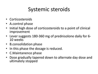Systemic steroids
• Corticosteroids
• A.control phase
• Initial high dose of corticosteroids to a point of clinical
improvement
• Lever suggests 180-360 mg of prednisolone daily for 6-
10 weeks
• B.consolidation phase
• In this phase the dosage is reduced.
• C.Maintanence phase
• Dose gradually tapered down to alternate day dose and
ultimately stopped
 