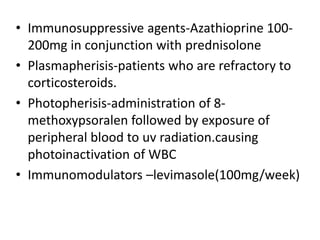 • Immunosuppressive agents-Azathioprine 100-
200mg in conjunction with prednisolone
• Plasmapherisis-patients who are refractory to
corticosteroids.
• Photopherisis-administration of 8-
methoxypsoralen followed by exposure of
peripheral blood to uv radiation.causing
photoinactivation of WBC
• Immunomodulators –levimasole(100mg/week)
 