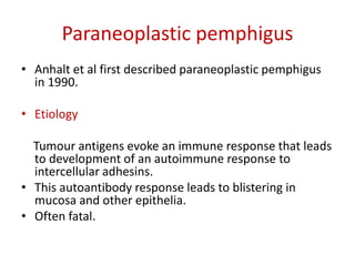 Paraneoplastic pemphigus
• Anhalt et al first described paraneoplastic pemphigus
in 1990.
• Etiology
Tumour antigens evoke an immune response that leads
to development of an autoimmune response to
intercellular adhesins.
• This autoantibody response leads to blistering in
mucosa and other epithelia.
• Often fatal.
 