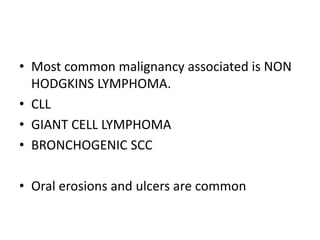 • Most common malignancy associated is NON
HODGKINS LYMPHOMA.
• CLL
• GIANT CELL LYMPHOMA
• BRONCHOGENIC SCC
• Oral erosions and ulcers are common
 