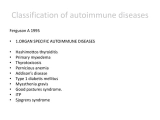 Classification of autoimmune diseases
Ferguson A 1995
• 1.ORGAN SPECIFIC AUTOIMMUNE DISEASES
• Hashimottos thyroiditis
• Primary myxedema
• Thyrotoxicosis
• Pernicious anemia
• Addison’s disease
• Type 1 diabetis mellitus
• Myasthenia gravis
• Good pastures syndrome.
• ITP
• Sjogrens syndrome
 
