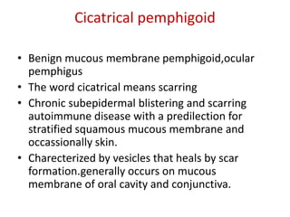 Cicatrical pemphigoid
• Benign mucous membrane pemphigoid,ocular
pemphigus
• The word cicatrical means scarring
• Chronic subepidermal blistering and scarring
autoimmune disease with a predilection for
stratified squamous mucous membrane and
occassionally skin.
• Charecterized by vesicles that heals by scar
formation.generally occurs on mucous
membrane of oral cavity and conjunctiva.
 