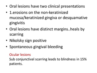 • Oral lesions have two clinical presentations
• 1.erosions on the non-keratinized
mucosa/keratinized gingiva or desquamative
gingivitis
• Oral lesions have distinct margins..heals by
scarring
• Nikolsky sign positive
• Spontaneous gingival bleeding
Ocular lesions
Sub conjunctival scarring leads to blindness in 15%
patients.
 