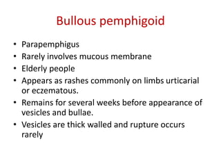Bullous pemphigoid
• Parapemphigus
• Rarely involves mucous membrane
• Elderly people
• Appears as rashes commonly on limbs urticarial
or eczematous.
• Remains for several weeks before appearance of
vesicles and bullae.
• Vesicles are thick walled and rupture occurs
rarely
 