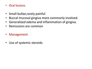 • Oral lesions
• Small bullae,rarely painful
• Buccal mucosal gingiva more commonly involved.
• Generalized edema and inflammation of gingiva.
• Remissions are common
• Management
• Use of systemic steroids
 