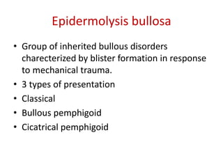 Epidermolysis bullosa
• Group of inherited bullous disorders
charecterized by blister formation in response
to mechanical trauma.
• 3 types of presentation
• Classical
• Bullous pemphigoid
• Cicatrical pemphigoid
 