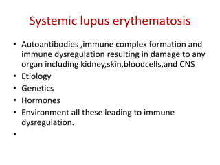 Systemic lupus erythematosis
• Autoantibodies ,immune complex formation and
immune dysregulation resulting in damage to any
organ including kidney,skin,bloodcells,and CNS
• Etiology
• Genetics
• Hormones
• Environment all these leading to immune
dysregulation.
•
 
