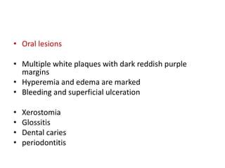 • Oral lesions
• Multiple white plaques with dark reddish purple
margins
• Hyperemia and edema are marked
• Bleeding and superficial ulceration
• Xerostomia
• Glossitis
• Dental caries
• periodontitis
 