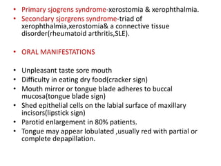 • Primary sjogrens syndrome-xerostomia & xerophthalmia.
• Secondary sjorgrens syndrome-triad of
xerophthalmia,xerostomia& a connective tissue
disorder(rheumatoid arthritis,SLE).
• ORAL MANIFESTATIONS
• Unpleasant taste sore mouth
• Difficulty in eating dry food(cracker sign)
• Mouth mirror or tongue blade adheres to buccal
mucosa(tongue blade sign)
• Shed epithelial cells on the labial surface of maxillary
incisors(lipstick sign)
• Parotid enlargement in 80% patients.
• Tongue may appear lobulated ,usually red with partial or
complete depapillation.
 