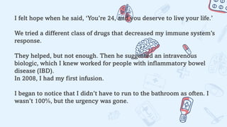 I felt hope when he said, ‘You’re 24, and you deserve to live your life.’
We tried a different class of drugs that decreased my immune system’s
response.
They helped, but not enough. Then he suggested an intravenous
biologic, which I knew worked for people with inflammatory bowel
disease (IBD).
In 2008, I had my first infusion.
I began to notice that I didn’t have to run to the bathroom as often. I
wasn’t 100%, but the urgency was gone.
 