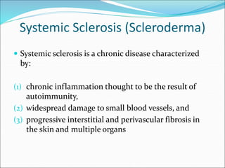 Systemic Sclerosis (Scleroderma)
 Systemic sclerosis is a chronic disease characterized
by:
(1) chronic inflammation thought to be the result of
autoimmunity,
(2) widespread damage to small blood vessels, and
(3) progressive interstitial and perivascular fibrosis in
the skin and multiple organs
 