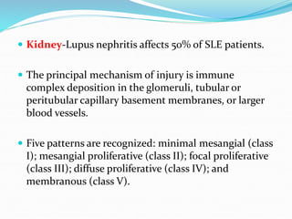  Kidney-Lupus nephritis affects 50% of SLE patients.
 The principal mechanism of injury is immune
complex deposition in the glomeruli, tubular or
peritubular capillary basement membranes, or larger
blood vessels.
 Five patterns are recognized: minimal mesangial (class
I); mesangial proliferative (class II); focal proliferative
(class III); diffuse proliferative (class IV); and
membranous (class V).
 