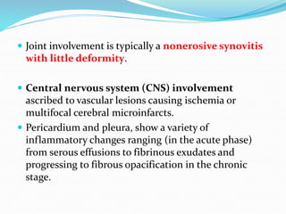  Joint involvement is typically a nonerosive synovitis
with little deformity.
 Central nervous system (CNS) involvement
ascribed to vascular lesions causing ischemia or
multifocal cerebral microinfarcts.
 Pericardium and pleura, show a variety of
inflammatory changes ranging (in the acute phase)
from serous effusions to fibrinous exudates and
progressing to fibrous opacification in the chronic
stage.
 