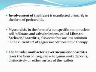  Involvement of the heart is manifested primarily in
the form of pericarditis.
 Myocarditis, in the form of a nonspecific mononuclear
cell infiltrate, and valvular lesions, called Libman-
Sacks endocarditis, also occur but are less common
in the current era of aggressive corticosteroid therapy.
 The valvular nonbacterial verrucous endocarditis
takes the form of irregular, 1- to 3-mm warty deposits,
distinctively on either surface of the leaflets
 
