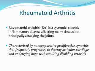 Rheumatoid Arthritis
 Rheumatoid arthritis (RA) is a systemic, chronic
inflammatory disease affecting many tissues but
principally attacking the joints.
 Characterised by nonsuppurative proliferative synovitis
that frequently progresses to destroy articular cartilage
and underlying bone with resulting disabling arthritis
 