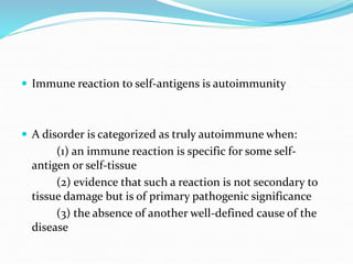  Immune reaction to self-antigens is autoimmunity
 A disorder is categorized as truly autoimmune when:
(1) an immune reaction is specific for some self-
antigen or self-tissue
(2) evidence that such a reaction is not secondary to
tissue damage but is of primary pathogenic significance
(3) the absence of another well-defined cause of the
disease
 
