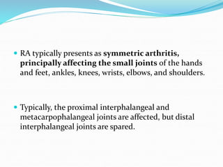  RA typically presents as symmetric arthritis,
principally affecting the small joints of the hands
and feet, ankles, knees, wrists, elbows, and shoulders.
 Typically, the proximal interphalangeal and
metacarpophalangeal joints are affected, but distal
interphalangeal joints are spared.
 