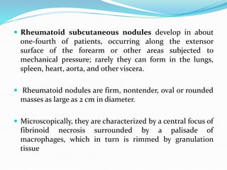  Rheumatoid subcutaneous nodules develop in about
one-fourth of patients, occurring along the extensor
surface of the forearm or other areas subjected to
mechanical pressure; rarely they can form in the lungs,
spleen, heart, aorta, and other viscera.
 Rheumatoid nodules are firm, nontender, oval or rounded
masses as large as 2 cm in diameter.
 Microscopically, they are characterized by a central focus of
fibrinoid necrosis surrounded by a palisade of
macrophages, which in turn is rimmed by granulation
tissue
 