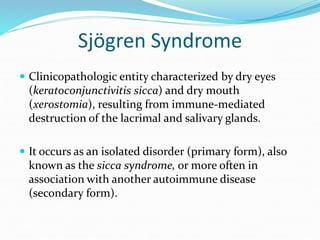 Sjögren Syndrome
 Clinicopathologic entity characterized by dry eyes
(keratoconjunctivitis sicca) and dry mouth
(xerostomia), resulting from immune-mediated
destruction of the lacrimal and salivary glands.
 It occurs as an isolated disorder (primary form), also
known as the sicca syndrome, or more often in
association with another autoimmune disease
(secondary form).
 