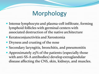 Morphology
 Intense lymphocyte and plasma-cell infiltrate, forming
lymphoid follicles with germinal centers with
associated destruction of the native architecture
 Keratoconjunctivitis and Xerostomia
 Dryness and crusting of the nose
 Secondary laryngitis, bronchitis, and pneumonitis
 Approximately 25% of the patients (especially those
with anti-SS-A antibodies) develop extraglandular
disease affecting the CNS, skin, kidneys, and muscles.
 