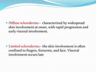  Diffuse scleroderma - characterized by widespread
skin involvement at onset, with rapid progression and
early visceral involvement.
 Limited scleroderma - the skin involvement is often
confined to fingers, forearms, and face. Visceral
involvement occurs late
 