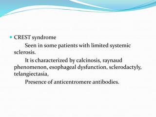  CREST syndrome
Seen in some patients with limited systemic
sclerosis.
It is characterized by calcinosis, raynaud
phenomenon, esophageal dysfunction, sclerodactyly,
telangiectasia,
Presence of anticentromere antibodies.
 