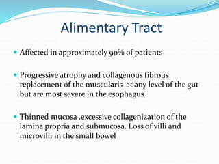 Alimentary Tract
 Affected in approximately 90% of patients
 Progressive atrophy and collagenous fibrous
replacement of the muscularis at any level of the gut
but are most severe in the esophagus
 Thinned mucosa ,excessive collagenization of the
lamina propria and submucosa. Loss of villi and
microvilli in the small bowel
 