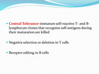  Central Tolerance-immature self-reactive T- and B-
lymphocyte clones that recognize self-antigens during
their maturation are killed
 Negative selection or deletion in T cells
 Receptor editing in B cells
 