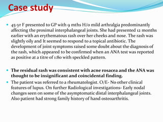 Case study
 45-yr F presented to GP with 9 mths H/o mild arthralgia predominantly
affecting the proximal interphalangeal joints. She had presented 12 months
earlier with an erythematous rash over her cheeks and nose. The rash was
slightly oily and It seemed to respond to a topical antibiotic. The
development of joint symptoms raised some doubt about the diagnosis of
the rash, which appeared to be confirmed when an ANA test was reported
as positive at a titre of 1:80 with speckled pattern.
 The residual rash was consistent with acne rosacea and the ANA was
thought to be insignificant and coincidental finding.
 The patient was referred to a rheumatologist. O/E- No other clinical
features of lupus. On further Radiological investigations- Early nodal
changes seen on some of the asymptomatic distal interphalangeal joints.
Also patient had strong family history of hand osteoarthritis.
 
