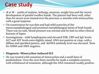  18 yr M – 3mths of malaise, lethargy, anorexia, weight loss and the recent
development of painful swollen hands. The patient had been well, other
than for severe acne treated over the previous 12 months with minocycline,
with a good response
 On examination he was thin and had mild synovitis of the
metacarpophalangeal and proximal interphalangeal joints of both hands.
There was no rash, blood pressure was normal and he had no other clinical
features of lupus.
 Investigations - mild lymphopenia and elevated ESR, CRP and IgG levels.
ALT and AST levels were slightly raised. ANA test positive at 1:640, with a
diffuse and speckled pattern, and dsDNA antibody level was elevated. Tests
for ASMA and AMA negative.
 Diagnosis- Minocycline-induced SLE
 He was treated with cessation of minocycline and a small dose of
prednisolone. Over the next three months he made a complete recovery,
with withdrawal of treatment, although the ANA remained weakly positive.
Case study
 