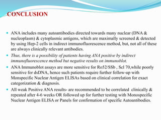 CONCLUSION
 ANA includes many autoantibodies directed towards many nuclear (DNA &
nucleoplasm) & cytoplasmic antigens, which are maximally screened & detected
by using Hep-2 cells in indirect immunofluorescence method, but, not all of these
are always clinically relevant antibodies.
 Thus, there is a possibility of patients having ANA positive by indirect
immunofluorescence method but negative results on immunoblot.
 ANA Immunoblot assays are more sensitive for Ro52/SSb , Scl 70,while poorly
sensitive for dsDNA, hence such patients require further follow-up with
Monspecific Nuclear Antigen ELISAs based on clinical correlation for exact
categorization & diagnosis.
 All weak Positive ANA results- are recommended to be correlated clinically &
repeated after 4-6 weeks OR followed up for further testing with Monospecific
Nuclear Antigen ELISA or Panels for confirmation of specific Autoantibodies.
 