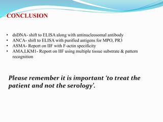 CONCLUSION
• dsDNA- shift to ELISA along with antinucleosomal antibody
• ANCA- shift to ELISA with purified antigens for MPO, PR3
• ASMA- Report on IIF with F-actin specificity
• AMA,LKM1- Report on IIF using multiple tissue substrate & pattern
recognition
Please remember it is important ‘to treat the
patient and not the serology’.
 