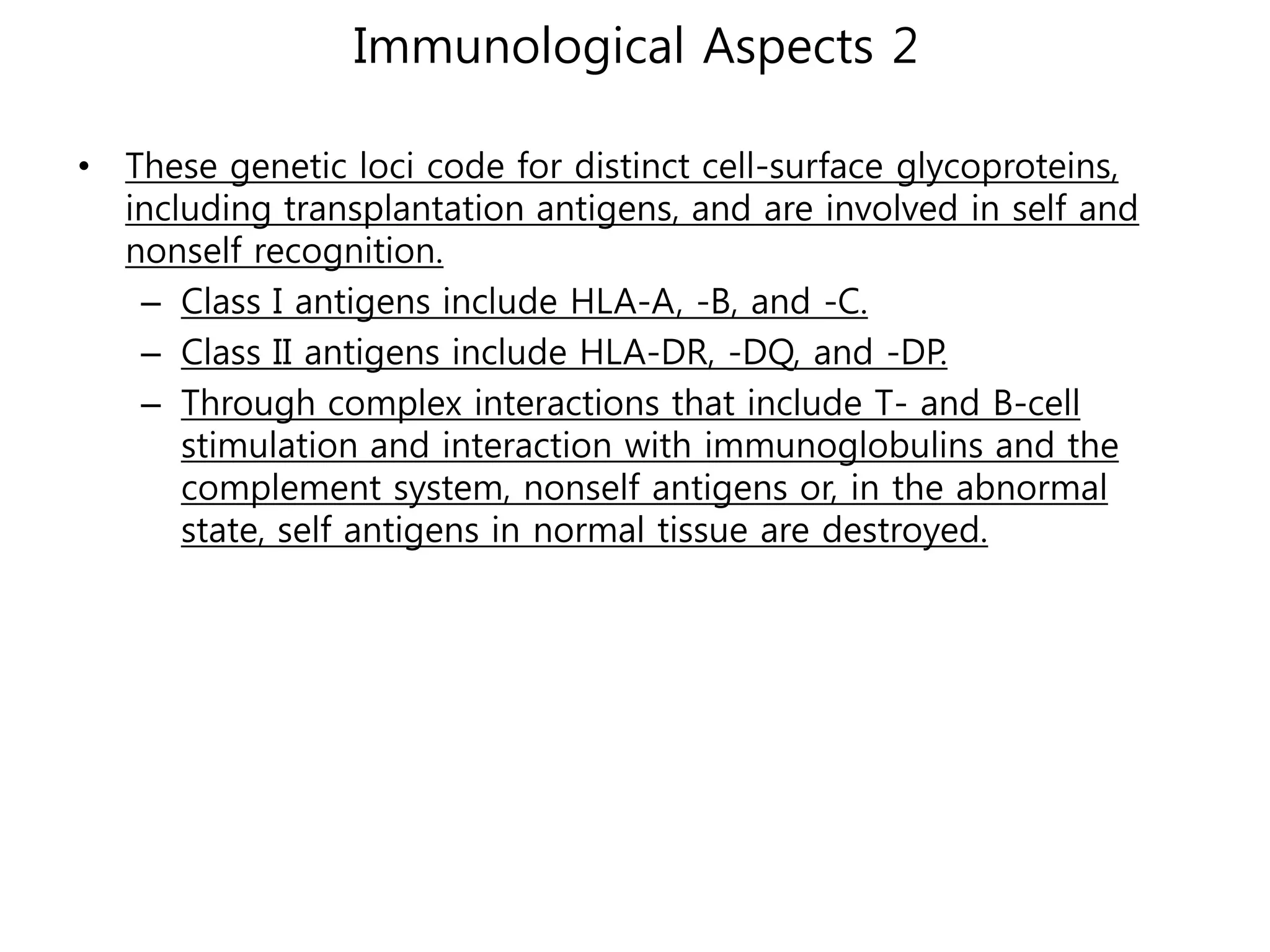 Immunological Aspects 2

• These genetic loci code for distinct cell-surface glycoproteins,
  including transplantation antigens, and are involved in self and
  nonself recognition.
   – Class I antigens include HLA-A, -B, and -C.
   – Class II antigens include HLA-DR, -DQ, and -DP.
   – Through complex interactions that include T- and B-cell
      stimulation and interaction with immunoglobulins and the
      complement system, nonself antigens or, in the abnormal
      state, self antigens in normal tissue are destroyed.
 