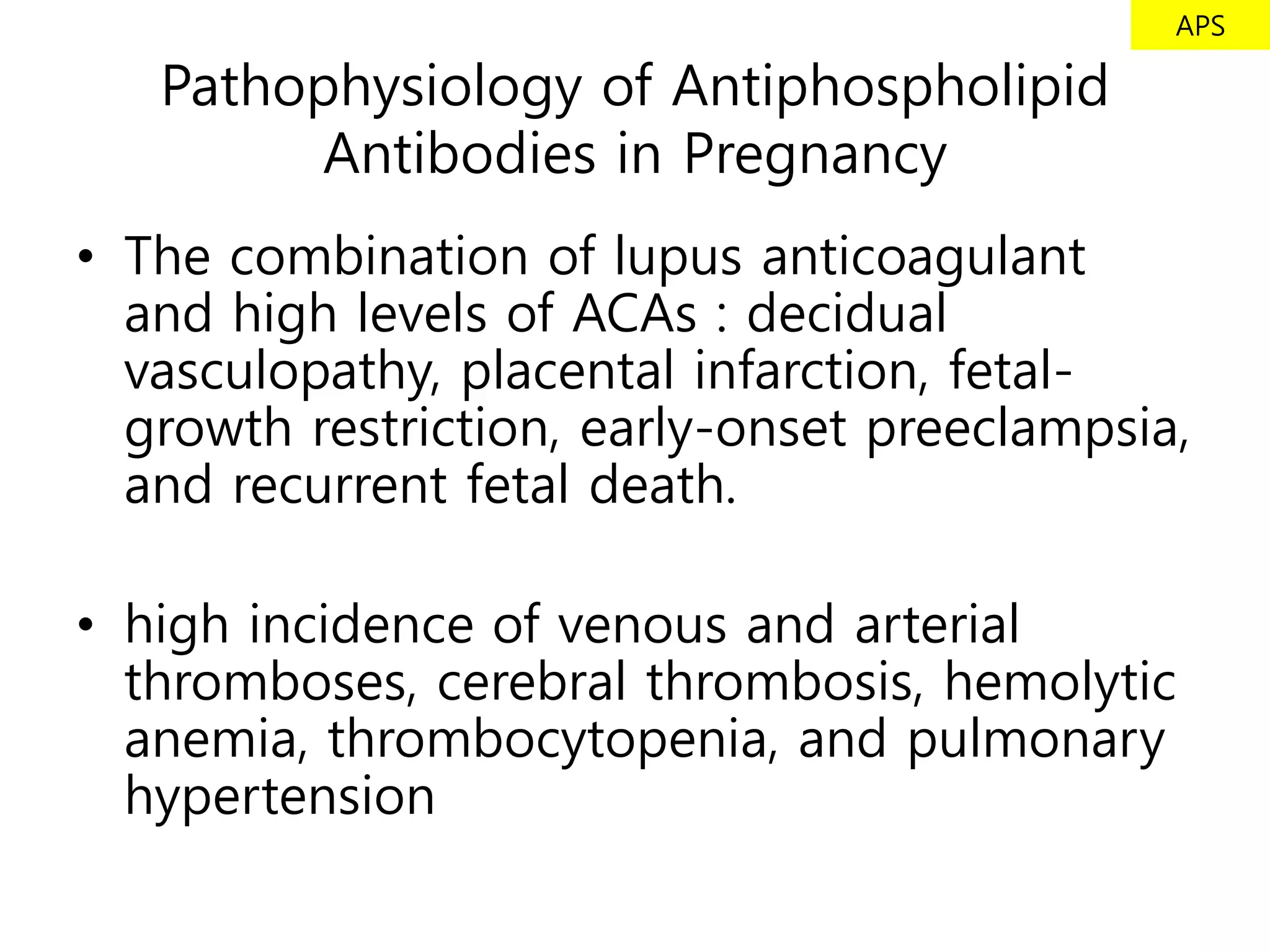 APS

   Pathophysiology of Antiphospholipid
         Antibodies in Pregnancy
• The combination of lupus anticoagulant
  and high levels of ACAs : decidual
  vasculopathy, placental infarction, fetal-
  growth restriction, early-onset preeclampsia,
  and recurrent fetal death.

• high incidence of venous and arterial
  thromboses, cerebral thrombosis, hemolytic
  anemia, thrombocytopenia, and pulmonary
  hypertension
 