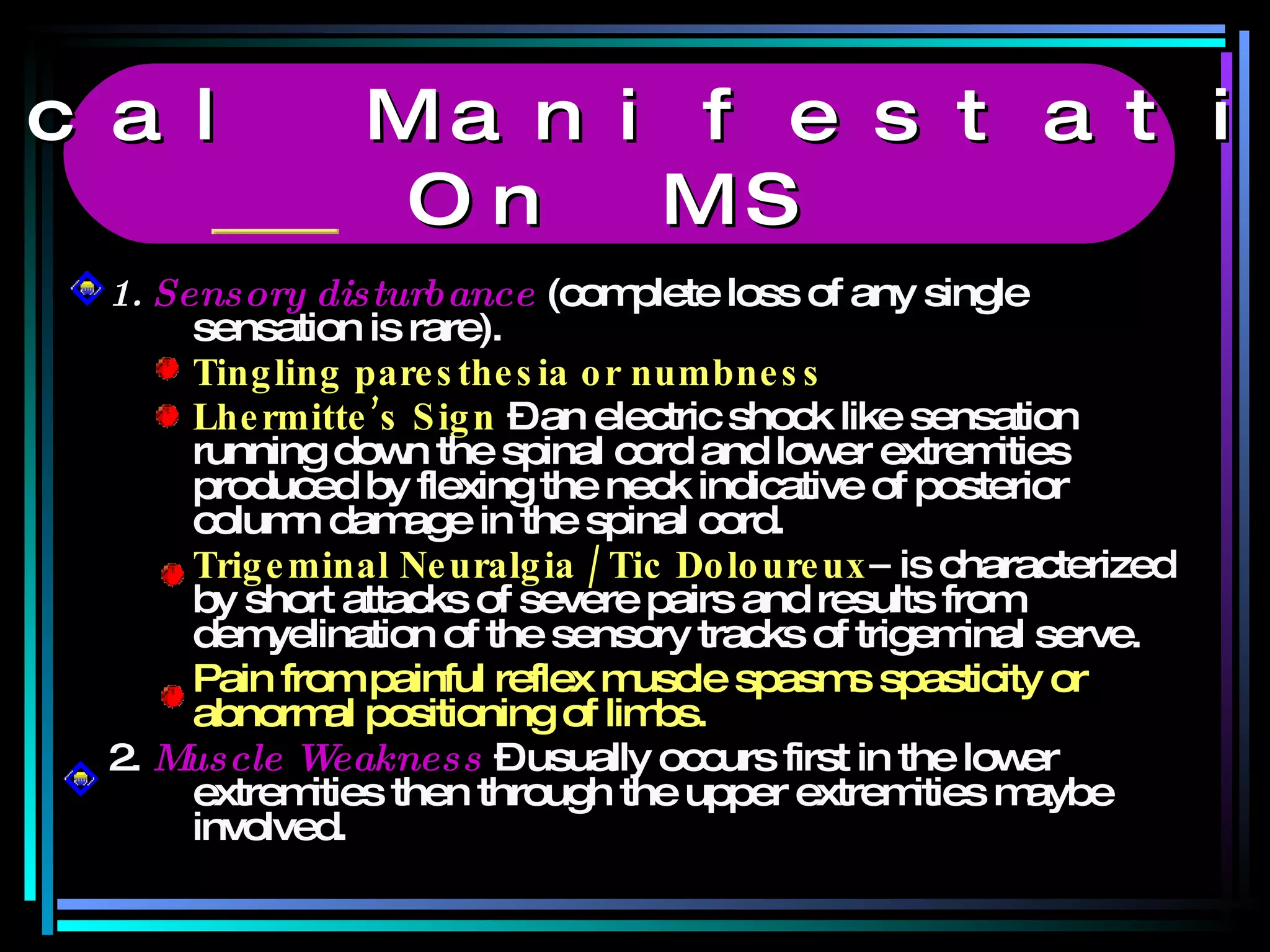 1.  Sensory disturbance  (complete loss of any single sensation is rare). Tingling paresthesia or numbness Lhermitte’s Sign  – an electric shock like sensation running down the spinal cord and lower extremities produced by flexing the neck indicative of posterior  column damage in the spinal cord. Trigeminal Neuralgia / Tic Doloureux –  is characterized by short attacks of severe pairs and results from demyelination of the sensory tracks of trigeminal serve. Pain from painful reflex muscle spasms spasticity or abnormal positioning of limbs. 2.  Muscle Weakness  – usually occurs first in the lower extremities then through the upper extremities maybe involved. Clinical Manifestations  On MS 